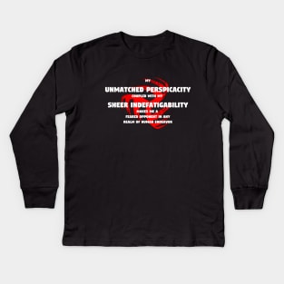 My unmatched perspicacity coupled with my sheer indefatigability makes me a feared opponent in any realm of human endeavor Kids Long Sleeve T-Shirt